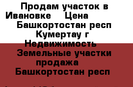 Продам участок в Ивановке. › Цена ­ 450 000 - Башкортостан респ., Кумертау г. Недвижимость » Земельные участки продажа   . Башкортостан респ.